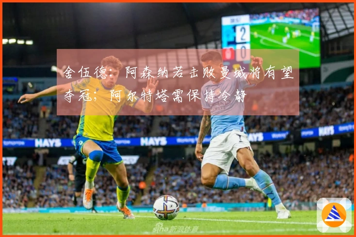 舍伍德：阿森纳若击败曼城将有望夺冠；阿尔特塔需保持冷静