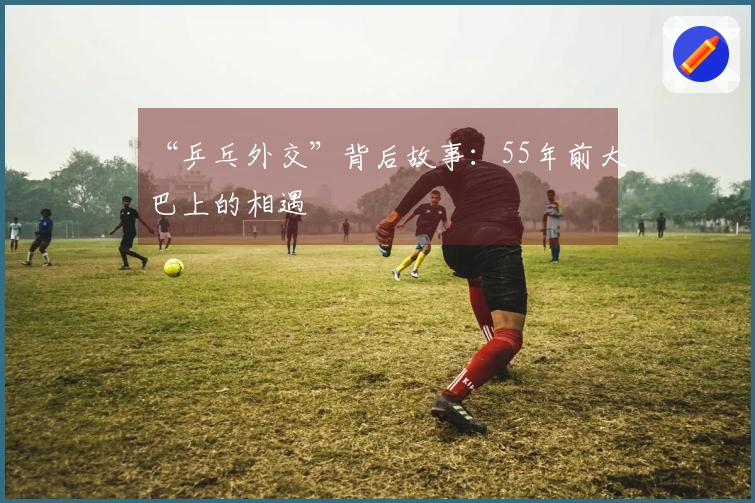 “乒乓外交”背后故事：55年前大巴上的相遇