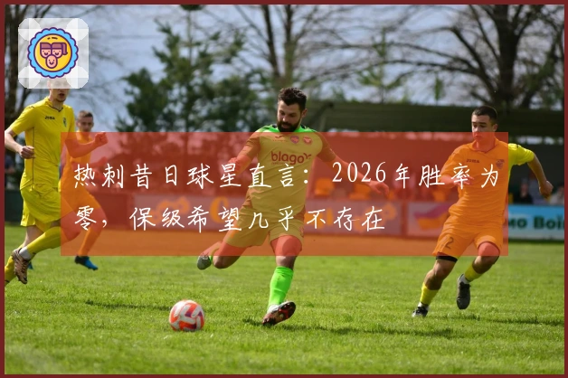 热刺昔日球星直言：2026年胜率为零，保级希望几乎不存在