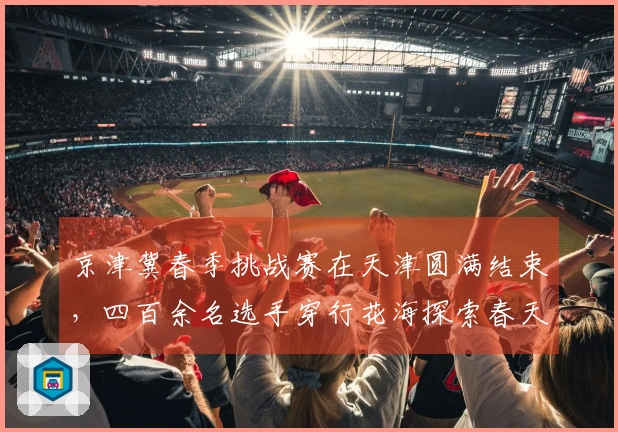 京津冀春季挑战赛在天津圆满结束，四百余名选手穿行花海探索春天