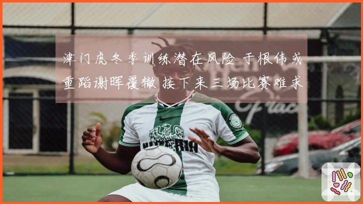 津门虎冬季训练潜在风险 于根伟或重蹈谢晖覆辙 接下来三场比赛难求佳绩