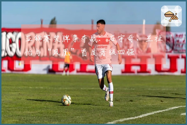 亚锦赛奖牌争夺战：石宇奇、王祉怡与“凤凰”首度晋级四强