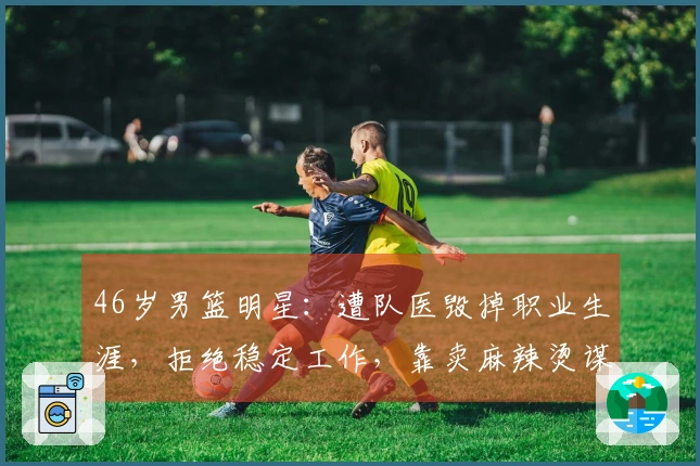 46岁男篮明星：遭队医毁掉职业生涯，拒绝稳定工作，靠卖麻辣烫谋生