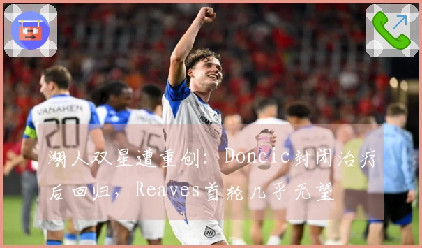 湖人双星遭重创:Doncic封闭治疗后回归,Reaves首轮几乎无望