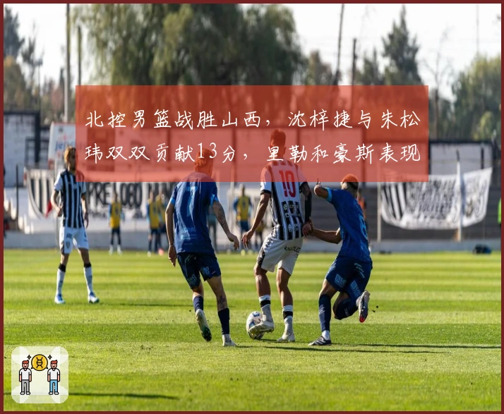 北控男篮战胜山西，沈梓捷与朱松玮双双贡献13分，里勒和豪斯表现突出