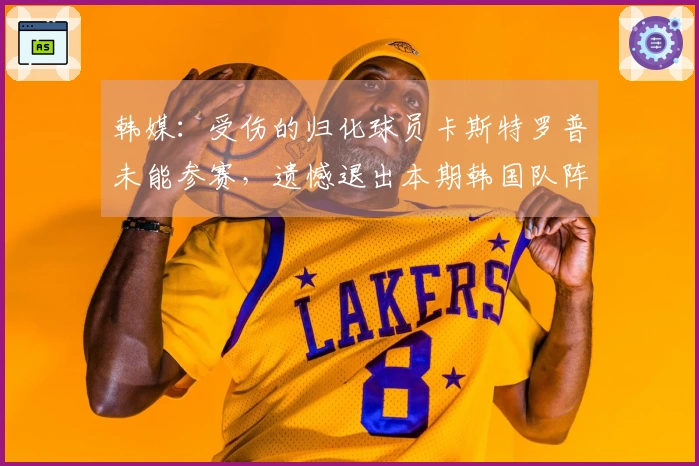 韩媒：受伤的归化球员卡斯特罗普未能参赛，遗憾退出本期韩国队阵容