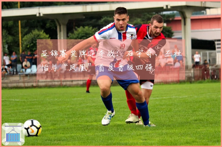 亚锦赛奖牌争夺战：石宇奇、王祉怡与“凤凰”首度晋级四强