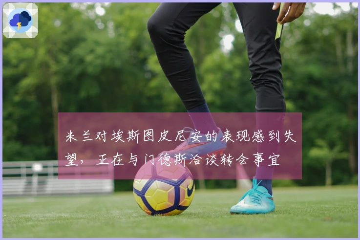 米兰对埃斯图皮尼安的表现感到失望，正在与门德斯洽谈转会事宜