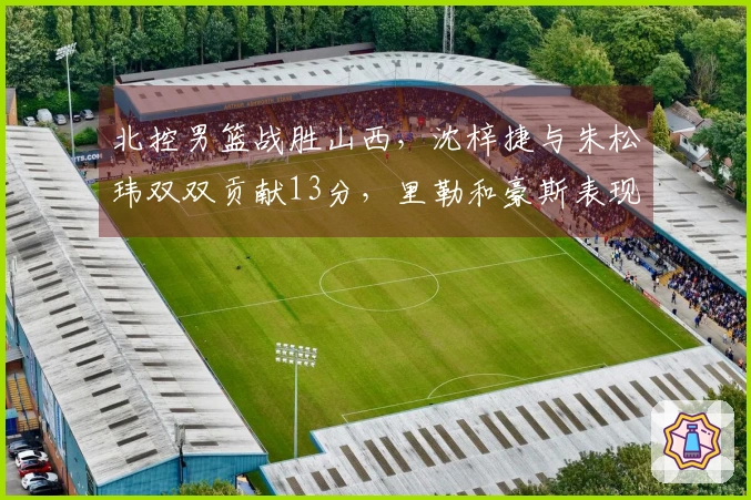 北控男篮战胜山西，沈梓捷与朱松玮双双贡献13分，里勒和豪斯表现突出