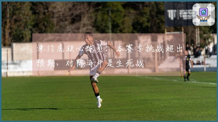 津门虎核心球员：本赛季挑战超出预期，对阵海牛是生死战