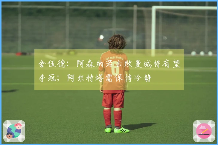 舍伍德：阿森纳若击败曼城将有望夺冠；阿尔特塔需保持冷静