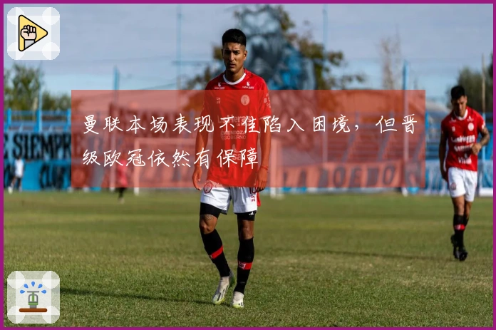 曼联本场表现不佳陷入困境，但晋级欧冠依然有保障